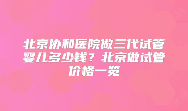 北京协和医院做三代试管婴儿多少钱?北京做试管价格一览