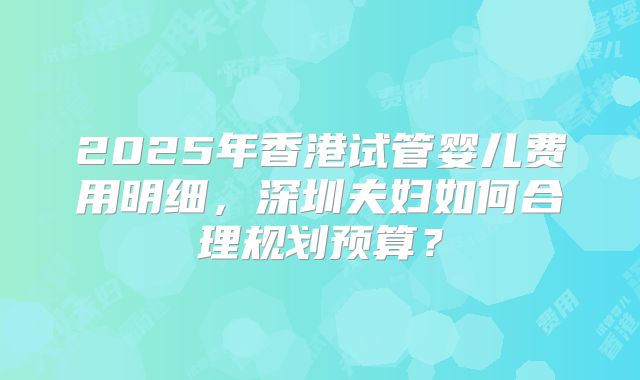 2025年香港试管婴儿费用明细，深圳夫妇如何合理规划预算？