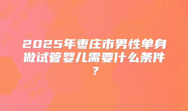 2025年枣庄市男性单身做试管婴儿需要什么条件?