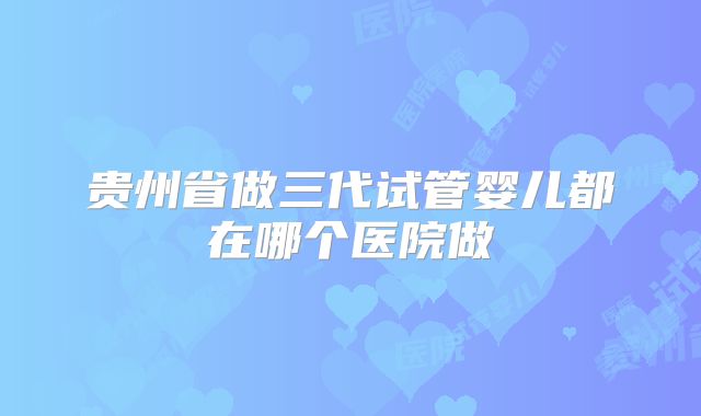 贵州省做三代试管婴儿都在哪个医院做