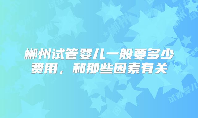 郴州试管婴儿一般要多少费用，和那些因素有关