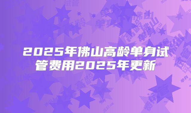 2025年佛山高龄单身试管费用2025年更新