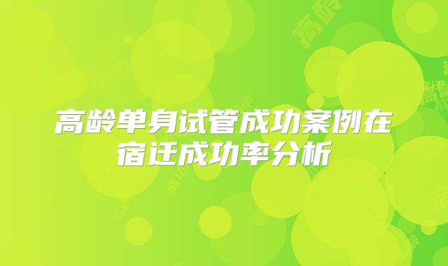 高龄单身试管成功案例在宿迁成功率分析