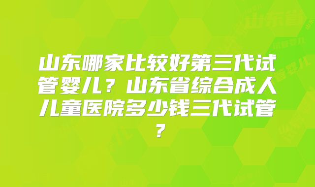 山东哪家比较好第三代试管婴儿?山东省综合成人儿童医院多少钱三代试管?
