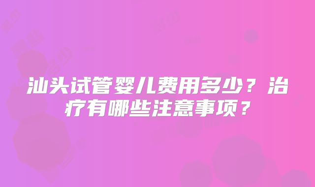 汕头试管婴儿费用多少?治疗有哪些注意事项?