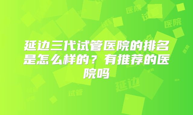 延边三代试管医院的排名是怎么样的？有推荐的医院吗