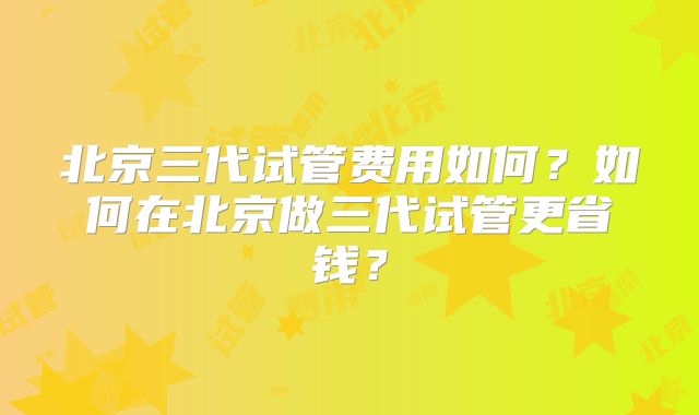 北京三代试管费用如何?如何在北京做三代试管更省钱?