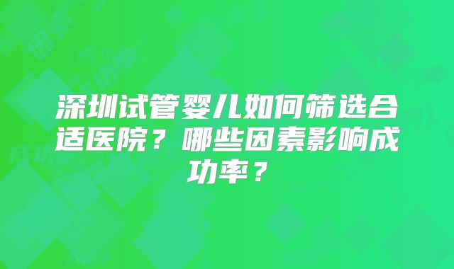 深圳试管婴儿如何筛选合适医院？哪些因素影响成功率？