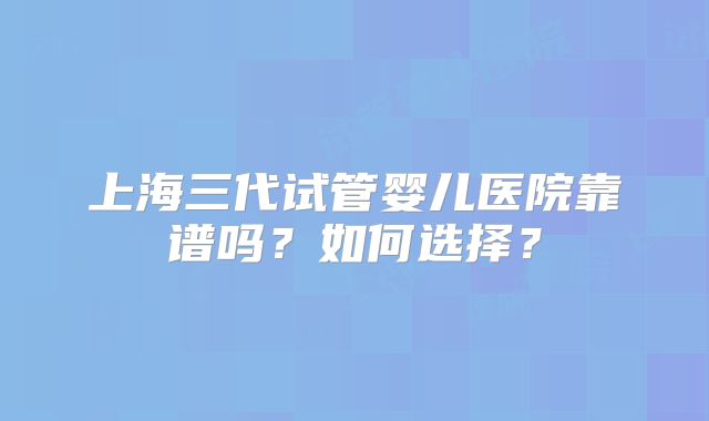 上海三代试管婴儿医院靠谱吗?如何选择?