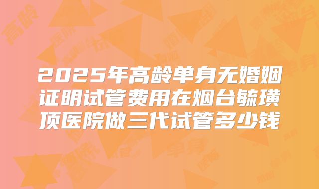 2025年高龄单身无婚姻证明试管费用在烟台毓璜顶医院做三代试管多少钱