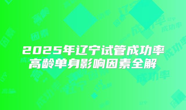 2025年辽宁试管成功率高龄单身影响因素全解