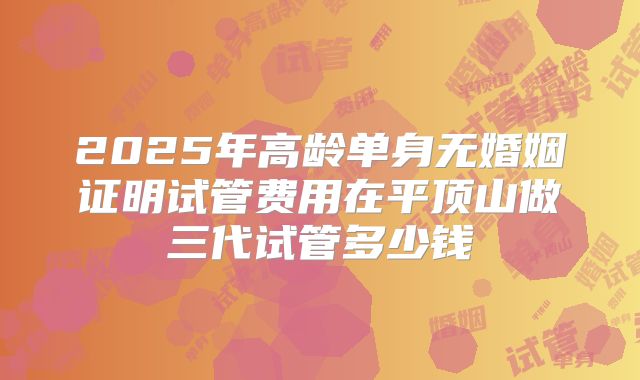 2025年高龄单身无婚姻证明试管费用在平顶山做三代试管多少钱