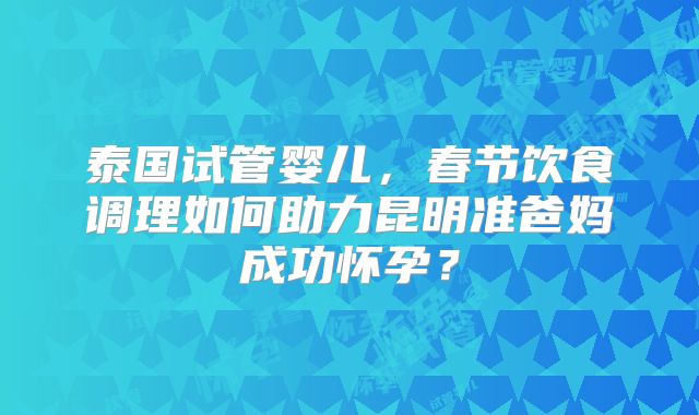 泰国试管婴儿,春节饮食调理如何助力昆明准爸妈成功怀孕?