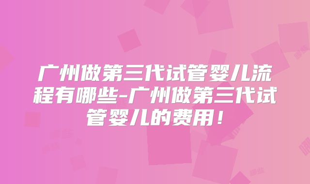 广州做第三代试管婴儿流程有哪些-广州做第三代试管婴儿的费用！
