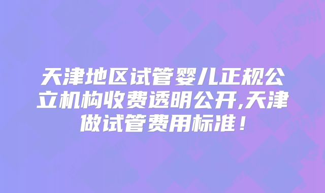 天津地区试管婴儿正规公立机构收费透明公开,天津做试管费用标准!
