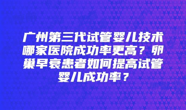 广州第三代试管婴儿技术哪家医院成功率更高？卵巢早衰患者如何提高试管婴儿成功率？