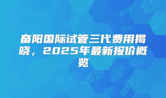 奋阳国际试管三代费用揭晓，2025年最新报价概览