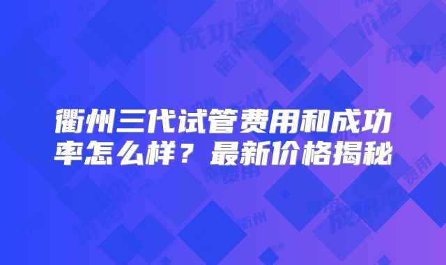 衢州三代试管费用和成功率怎么样?最新价格揭秘
