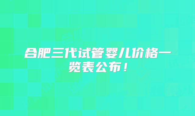 合肥三代试管婴儿价格一览表公布！