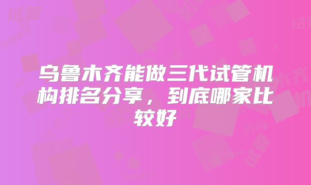 乌鲁木齐能做三代试管机构排名分享,到底哪家比较好
