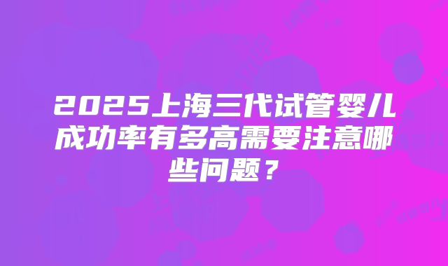 2025上海三代试管婴儿成功率有多高需要注意哪些问题？
