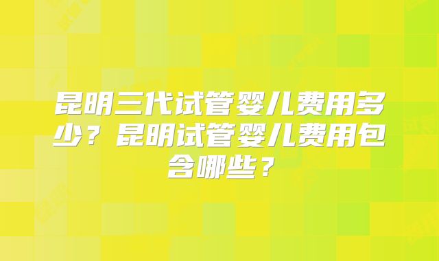 昆明三代试管婴儿费用多少?昆明试管婴儿费用包含哪些?