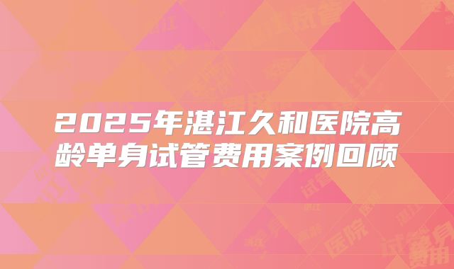 2025年湛江久和医院高龄单身试管费用案例回顾
