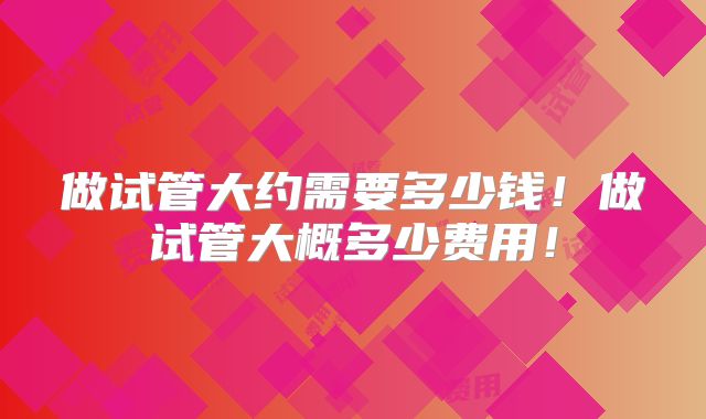 做试管大约需要多少钱!做试管大概多少费用!