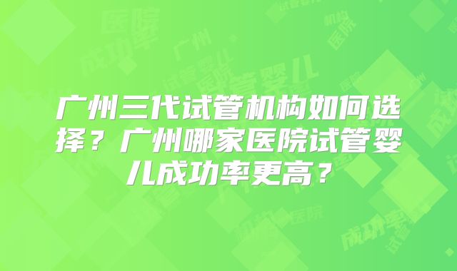 广州三代试管机构如何选择?广州哪家医院试管婴儿成功率更高?