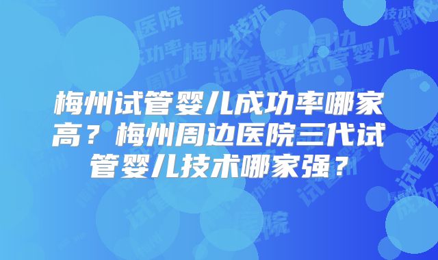 梅州试管婴儿成功率哪家高？梅州周边医院三代试管婴儿技术哪家强？