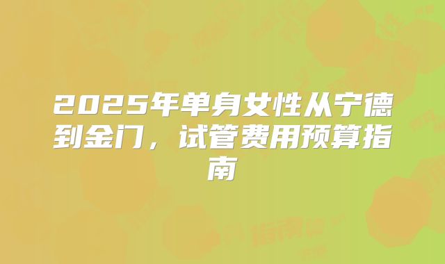 2025年单身女性从宁德到金门，试管费用预算指南