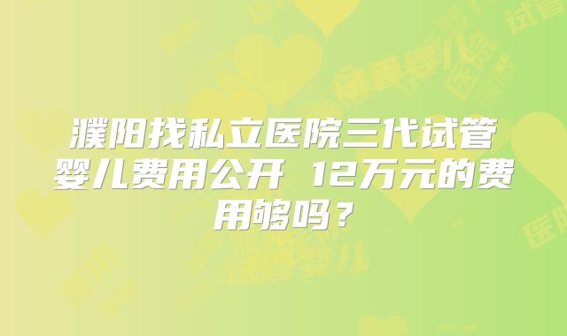 濮阳找私立医院三代试管婴儿费用公开 12万元的费用够吗?