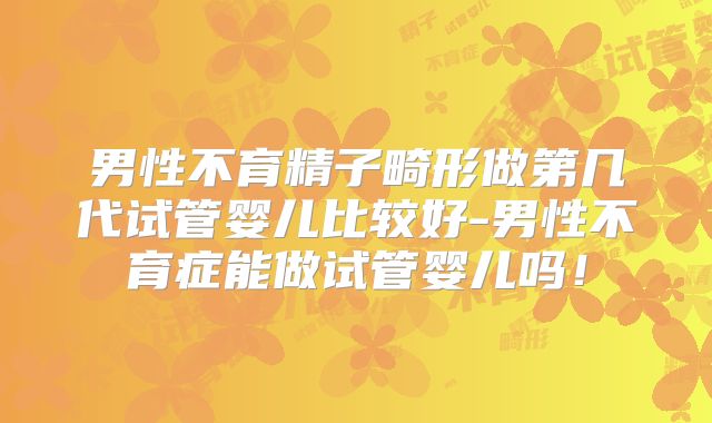 男性不育精子畸形做第几代试管婴儿比较好-男性不育症能做试管婴儿吗！