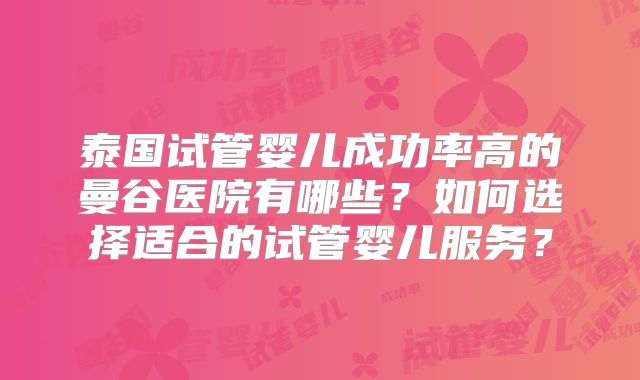 泰国试管婴儿成功率高的曼谷医院有哪些?如何选择适合的试管婴儿服务?