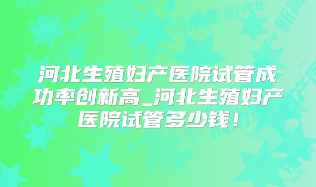 河北生殖妇产医院试管成功率创新高_河北生殖妇产医院试管多少钱!