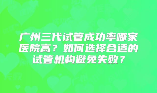 广州三代试管成功率哪家医院高？如何选择合适的试管机构避免失败？