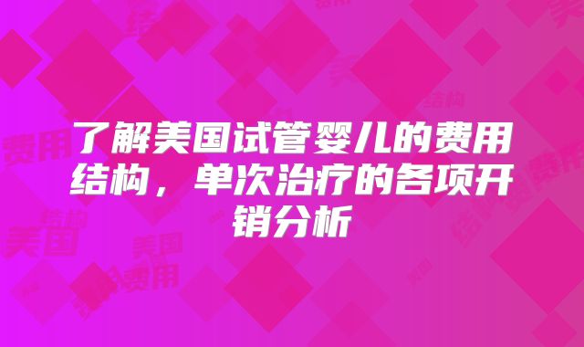 了解美国试管婴儿的费用结构,单次治疗的各项开销分析