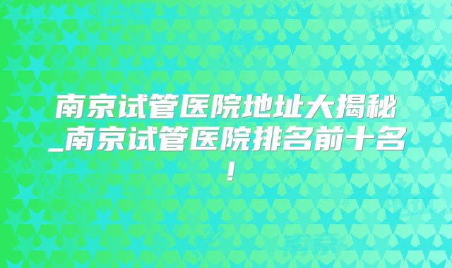 南京试管医院地址大揭秘_南京试管医院排名前十名！