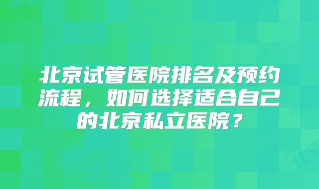 北京试管医院排名及预约流程,如何选择适合自己的北京私立医院?