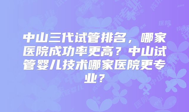 中山三代试管排名,哪家医院成功率更高?中山试管婴儿技术哪家医院更专业?