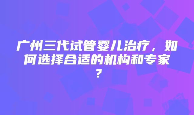 广州三代试管婴儿治疗，如何选择合适的机构和专家？