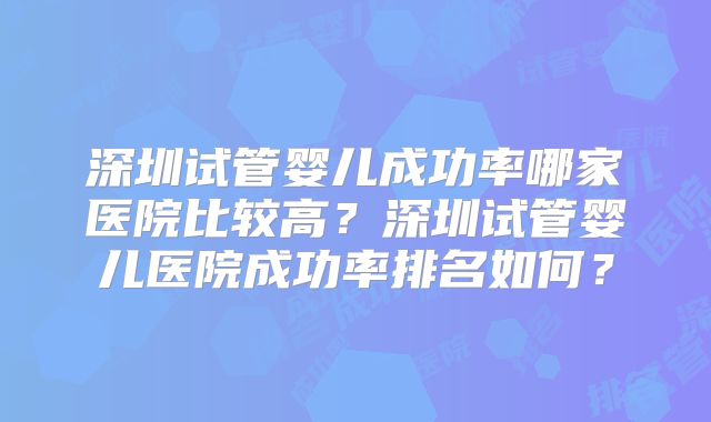 深圳试管婴儿成功率哪家医院比较高？深圳试管婴儿医院成功率排名如何？