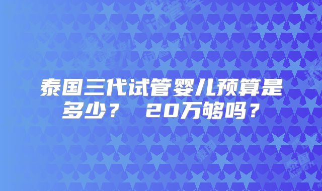 泰国三代试管婴儿预算是多少? 20万够吗?