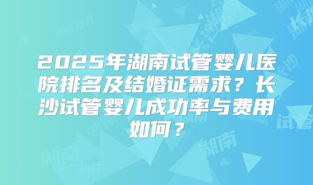 2025年湖南试管婴儿医院排名及结婚证需求?长沙试管婴儿成功率与费用如何?