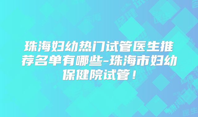 珠海妇幼热门试管医生推荐名单有哪些-珠海市妇幼保健院试管!