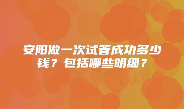 安阳做一次试管成功多少钱？包括哪些明细？