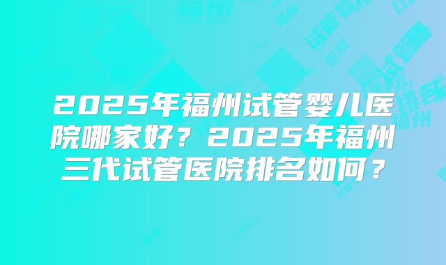 2025年福州试管婴儿医院哪家好?2025年福州三代试管医院排名如何?