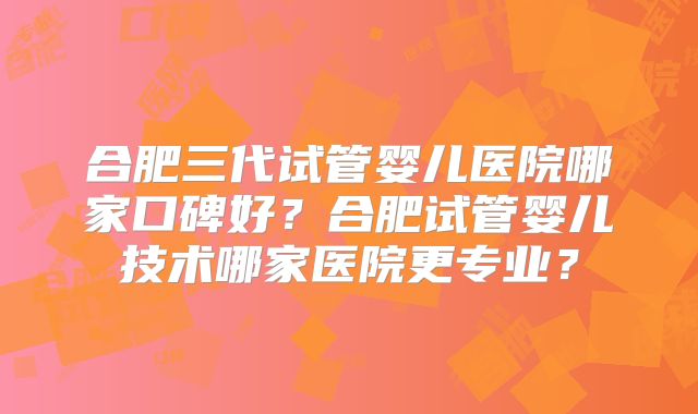 合肥三代试管婴儿医院哪家口碑好?合肥试管婴儿技术哪家医院更专业?