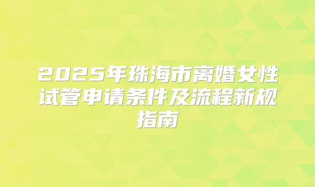 2025年珠海市离婚女性试管申请条件及流程新规指南