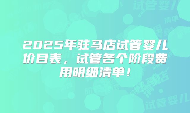 2025年驻马店试管婴儿价目表,试管各个阶段费用明细清单!